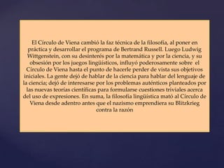 El Círculo de Viena cambió la faz técnica de la filosofía, al poner en
   práctica y desarrollar el programa de Bertrand Russell. Luego Ludwig
  Wittgenstein, con su desinterés por la matemática y por la ciencia, y su
    obsesión por los juegos lingüísticos, influyó poderosamente sobre el
  Círculo de Viena hasta el punto de hacerle perder de vista sus objetivos
 iniciales. La gente dejó de hablar de la ciencia para hablar del lenguaje de
la ciencia; dejó de interesarse por los problemas auténticos planteados por
  las nuevas teorías científicas para formularse cuestiones triviales acerca
del uso de expresiones. En suma, la filosofía lingüística mató al Círculo de
    Viena desde adentro antes que el nazismo emprendiera su Blitzkrieg
                                contra la razón
 