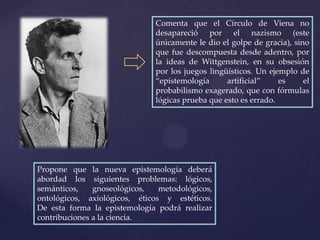 Comenta que el Círculo de Viena no
                               desapareció por el nazismo (este
                               únicamente le dio el golpe de gracia), sino
                               que fue descompuesta desde adentro, por
                               la ideas de Wittgenstein, en su obsesión
                               por los juegos lingüísticos. Un ejemplo de
                               “epistemología      artificial”    es     el
                               probabilismo exagerado, que con fórmulas
                               lógicas prueba que esto es errado.




Propone que la nueva epistemología deberá
abordad los siguientes problemas: lógicos,
semánticos,    gnoseológicos,   metodológicos,
ontológicos, axiológicos, éticos y estéticos.
De esta forma la epistemología podrá realizar
contribuciones a la ciencia.
 