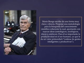Mario Bunge escribe de una forma muy
 clara y directa. Propone una metodología
    para la búsqueda del conocimiento
científico coherente la cual, aportando con
  nuevas ideas (ontológicos, axiológicos,
éticos y estéticos). Para él es importante la
productividad en el ser humano, ya que le
da un valor primordial (“rodéese de gentes
        inteligentes y productivas”).
 