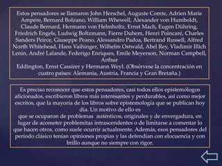 Estos pensadores se llamaron John Herschel, Auguste Comte, Adrien Marie
   Ampére, Bernard Bolzano, William Whewell, Alexander von Humboldt,
   Claude Bernard, Hermann von Helmholtz, Ernst Mach, Eugen Dühring,
 Friedrich Engels, Ludwig Boltzmann, Fierre Duhem, Henri Poincaré, Charles
 Sanders Peirce, Giuseppe Peano, Alessandro Padoa, Bertrand Russell, Alfred
North Whitehead, Hans Vaihinger, Wilhelm Ostwald, Abel Rey, Vladimir Illich
Lenin, André Lalande, Federigo Enriques, Emile Meyerson, Norman Campbell,
                                    Arthur
  Eddington, Ernst Cassirer y Hermann Weyl. (Obsérvese la concentración en
           cuatro países: Alemania, Austria, Francia y Gran Bretaña.)

   Es preciso reconocer que estos pensadores, casi todos ellos epistemólogos
aficionados, escribieron libros más interesantes y perdurables, así como mejor
 escritos, que la mayoría de los libros sobre epistemología que se publican hoy
                            día. Un motivo de ello es
  que se ocuparon de problemas auténticos, originales y de envergadura, en
  lugar de acometer problemitas intrascendentes o de limitarse a comentar lo
que hacen otros, como suele ocurrir actualmente. Además, esos pensadores del
 período clásico tenían opiniones propias y las defendían con elocuencia y con
                      brillo aunque no siempre con rigor.
 