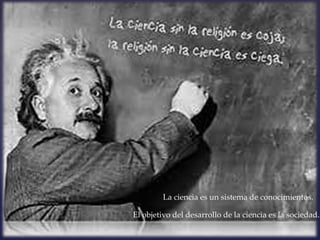 La ciencia es un sistema de conocimientos.

El objetivo del desarrollo de la ciencia es la sociedad.
 