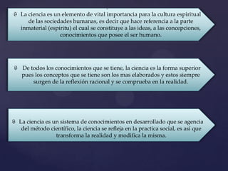 .
ϑ La ciencia es un elemento de vital importancia para la cultura espiritual
     de las sociedades humanas, es decir que hace referencia a la parte
  inmaterial (espíritu) el cual se constituye a las ideas, a las concepciones,
                  conocimientos que posee el ser humano.




ϑ De todos los conocimientos que se tiene, la ciencia es la forma superior
  pues los conceptos que se tiene son los mas elaborados y estos siempre
      surgen de la reflexión racional y se comprueba en la realidad.




ϑ La ciencia es un sistema de conocimientos en desarrollado que se agencia
   del método científico, la ciencia se refleja en la practica social, es así que
                 transforma la realidad y modifica la misma.
 