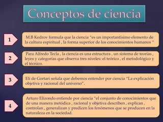 M.B Kedrov formula que la ciencia “es un importantísimo elemento de
1   la cultura espiritual , la forma superior de los conocimientos humanos “

     Para Alfredo Tecla , la ciencia es una estructura , un sistema de teorías ,
2   leyes y categorías que observa tres niveles: el teórico , el metodológico y
    el técnico.



3   Eli de Gortari señala que debemos entender por ciencia “La explicación
    objetiva y racional del universo”.


    Arturo Elizondo entiende por ciencia “el conjunto de conocimientos que
    de una manera metódica , racional y objetiva describen , explican ,
4   controlan , generalizan y predicen los fenómenos que se producen en la
    naturaleza en la sociedad.
 