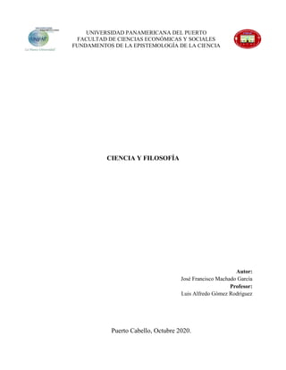 CIENCIA Y FILOSOFÍA
Autor:
José Francisco Machado García
Profesor:
Luis Alfredo Gómez Rodríguez
Puerto Cabello, Octubre 2020.
UNIVERSIDAD PANAMERICANA DEL PUERTO
FACULTAD DE CIENCIAS ECONÓMICAS Y SOCIALES
FUNDAMENTOS DE LA EPISTEMOLOGÍA DE LA CIENCIA
 