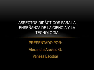 PRESENTADO POR:
Alexandra Arévalo G.
Vanesa Escobar
ASPECTOS DIDÁCTICOS PARA LA
ENSEÑANZA DE LA CIENCIA Y LA
TECNOLOGIA
 