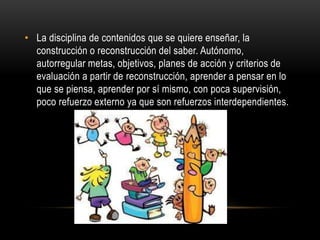 • La disciplina de contenidos que se quiere enseñar, la
construcción o reconstrucción del saber. Autónomo,
autorregular metas, objetivos, planes de acción y criterios de
evaluación a partir de reconstrucción, aprender a pensar en lo
que se piensa, aprender por sí mismo, con poca supervisión,
poco refuerzo externo ya que son refuerzos interdependientes.
 