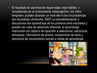 • El resultado en alumnos de mayor edad: más hábiles y
competentes en el conocimiento metacognitivo, los niños
temprano, pueden alcanzar un nivel alto si las circunstancias
son favorables (Annevirta, 2007) La retroalimentación y
discusiones son aprendizaje de los primeros años escolares y
pueden ser rutas de desarrollo diferente, el aprendizaje
intencional con objetivo de aprender a seleccionar, estructurar,
almacenar, información de lectura, comprensión de texto y
estructura de conocimiento acorde a metas de aprendizaje,
 