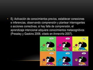 • Ej: Activación de conocimientos previos, establecer conexiones
e inferencias, observando comprensión y plantear interrogantes
o acciones correctivas, si hay falla de comprensión, el
aprendizaje intencional adquiere conocimientos metacognitivos
(Pressley y Gaskins 2006, citado en Annevirta 2007).
 