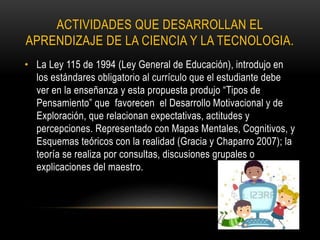 ACTIVIDADES QUE DESARROLLAN EL
APRENDIZAJE DE LA CIENCIA Y LA TECNOLOGIA.
• La Ley 115 de 1994 (Ley General de Educación), introdujo en
los estándares obligatorio al currículo que el estudiante debe
ver en la enseñanza y esta propuesta produjo “Tipos de
Pensamiento” que favorecen el Desarrollo Motivacional y de
Exploración, que relacionan expectativas, actitudes y
percepciones. Representado con Mapas Mentales, Cognitivos, y
Esquemas teóricos con la realidad (Gracia y Chaparro 2007); la
teoría se realiza por consultas, discusiones grupales o
explicaciones del maestro.
 