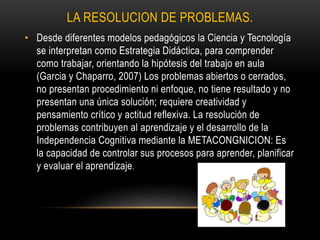 LA RESOLUCION DE PROBLEMAS.
• Desde diferentes modelos pedagógicos la Ciencia y Tecnología
se interpretan como Estrategia Didáctica, para comprender
como trabajar, orientando la hipótesis del trabajo en aula
(Garcia y Chaparro, 2007) Los problemas abiertos o cerrados,
no presentan procedimiento ni enfoque, no tiene resultado y no
presentan una única solución; requiere creatividad y
pensamiento crítico y actitud reflexiva. La resolución de
problemas contribuyen al aprendizaje y el desarrollo de la
Independencia Cognitiva mediante la METACONGNICION: Es
la capacidad de controlar sus procesos para aprender, planificar
y evaluar el aprendizaje.
 