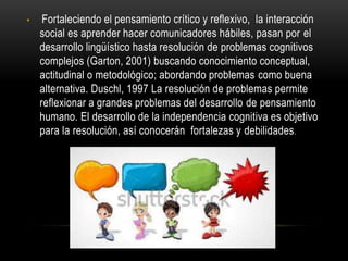 • Fortaleciendo el pensamiento crítico y reflexivo, la interacción
social es aprender hacer comunicadores hábiles, pasan por el
desarrollo lingüístico hasta resolución de problemas cognitivos
complejos (Garton, 2001) buscando conocimiento conceptual,
actitudinal o metodológico; abordando problemas como buena
alternativa. Duschl, 1997 La resolución de problemas permite
reflexionar a grandes problemas del desarrollo de pensamiento
humano. El desarrollo de la independencia cognitiva es objetivo
para la resolución, así conocerán fortalezas y debilidades.
 