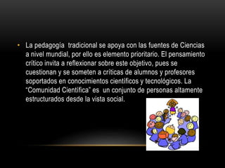• La pedagogía tradicional se apoya con las fuentes de Ciencias
a nivel mundial, por ello es elemento prioritario. El pensamiento
crítico invita a reflexionar sobre este objetivo, pues se
cuestionan y se someten a críticas de alumnos y profesores
soportados en conocimientos científicos y tecnológicos. La
“Comunidad Científica” es un conjunto de personas altamente
estructurados desde la vista social.
 