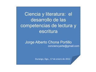 Ciencia y literatura: el
     desarrollo de las
competencias de lectura y
        escritura

  Jorge Alberto Chona Portillo
                    conciencyarte@gmail.com



        Durango, Dgo., 17 de enero de 2012
 