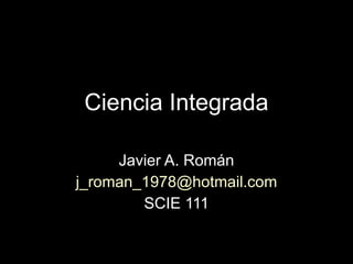 Ciencia Integrada Javier A. Román [email_address] SCIE 111 
