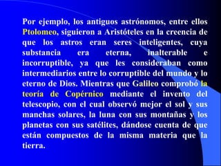 Por ejemplo, los antiguos astrónomos, entre ellos Ptolomeo, siguieron a Aristóteles en la creencia de que los astros eran seres inteligentes, cuya substancia era eterna, inalterable e incorruptible, ya que les consideraban como intermediarios entre lo corruptible del mundo y lo eterno de Dios. Mientras que Galileo comprobó la teoría de Copérnico mediante el invento del telescopio, con el cual observó mejor el sol y sus manchas solares, la luna con sus montañas y los planetas con sus satélites, dándose cuenta de que están compuestos de la misma materia que la tierra.