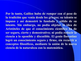 Por lo tanto, Galileo hubo de romper con el peso de la tradición que venía desde los griegos; su talento se impuso y así demostró lo fundado y sólido de su intento. Sin embargo, no podía objetar la idea de Aristóteles de que el conocimiento científico ha de ser seguro, cierto y demostrativo; ni podía reducir la ciencia a lo oponible y discutible. El genio florentino logró un conocimiento seguro y firme, sin recurrir a conceptos filosóficos, mediante la unión de la nueva ciencia de la naturaleza con la matemática.