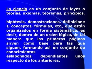 La ciencia es un conjunto de leyes o teorías, axiomas, teoremas, principios, hipótesis, demostraciones, definiciones, conceptos, fórmulas, etc., que están organizados en forma sistemática, es decir, dentro de un orden lógico, de tal manera que las primeras páginas sirven como base para las que siguen, formando así un conjunto de conocimientos eslabonados, dependientes unos respecto de los anteriores.
