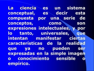 La ciencia es un sistema conceptual, es decir esta compuesta por una serie de conceptos, como son expresiones intelectuales, y por lo tanto, universales, que intentan manifestar ciertas características de la realidad que ya no pueden ser expresadas en la simple imagen o conocimiento sensible o empírico.