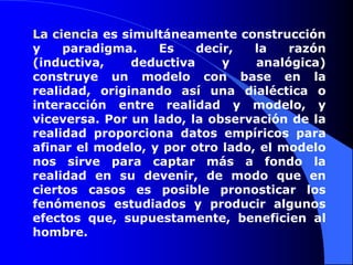 La ciencia es simultáneamente construcción y paradigma. Es decir, la razón (inductiva, deductiva y analógica) construye un modelo con base en la realidad, originando así una dialéctica o interacción entre realidad y modelo, y viceversa. Por un lado, la observación de la realidad proporciona datos empíricos para afinar el modelo, y por otro lado, el modelo nos sirve para captar más a fondo la realidad en su devenir, de modo que en ciertos casos es posible pronosticar los fenómenos estudiados y producir algunos efectos que, supuestamente, beneficien al hombre.