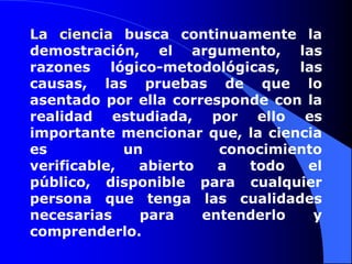 La ciencia busca continuamente la demostración, el argumento, las razones lógico-metodológicas, las causas, las pruebas de que lo asentado por ella corresponde con la realidad estudiada, por ello es importante mencionar que, la ciencia es un conocimiento verificable, abierto a todo el público, disponible para cualquier persona que tenga las cualidades necesarias para entenderlo y comprenderlo.