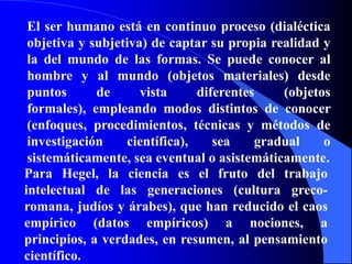 El ser humano está en continuo proceso (dialéctica objetiva y subjetiva) de captar su propia realidad y la del mundo de las formas. Se puede conocer al hombre y al mundo (objetos materiales) desde puntos de vista diferentes (objetos formales), empleando modos distintos de conocer (enfoques, procedimientos, técnicas y métodos de investigación científica), sea gradual o sistemáticamente, sea eventual o asistemáticamente.Para Hegel, la ciencia es el fruto del trabajo intelectual de las generaciones (cultura greco-romana, judíos y árabes), que han reducido el caos empírico (datos empíricos) a nociones, a principios, a verdades, en resumen, al pensamiento científico.