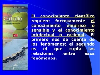 El conocimiento científico requiere forzosamente el conocimiento empírico o sensible y el conocimiento intelectual o racional. El primero nos da cuenta de los fenómenos; el segundo es el que capta las relaciones entre esos fenómenos.