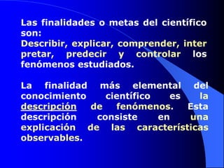 Las finalidades o metas del científico son: Describir, explicar, comprender, interpretar, predecir y controlar los fenómenos estudiados.La finalidad más elemental del conocimiento científico es la descripción de fenómenos. Esta descripción consiste en una explicación de las características observables.