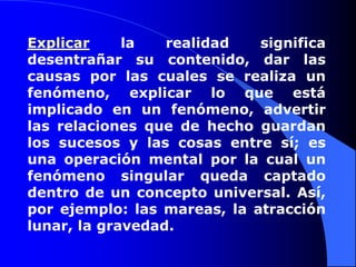 Explicar la realidad significa desentrañar su contenido, dar las causas por las cuales se realiza un fenómeno, explicar lo que está implicado en un fenómeno, advertir las relaciones que de hecho guardan los sucesos y las cosas entre sí; es una operación mental por la cual un fenómeno singular queda captado dentro de un concepto universal. Así, por ejemplo: las mareas, la atracción lunar, la gravedad. 