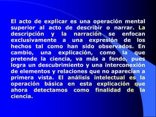 El acto de explicar es una operación mental superior al acto de describir o narrar. La descripción y la narración se enfocan exclusivamente a una expresión de los hechos tal como han sido observados. En cambio, una explicación, como la que pretende la ciencia, va más a fondo, pues logra un descubrimiento y una interconexión de elementos y relaciones que no aparecían a primera vista. El análisis intelectual es la operación básica en esta explicación que ahora detectamos como finalidad de la ciencia. 