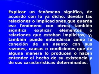 Explicar un fenómeno significa, de acuerdo con lo ya dicho, develar las relaciones o implicaciones que guarda ese fenómeno con otros; también significa explicar elementos o relaciones que estaban implícitos; y, también puede entenderse como la conexión de un asunto con sus razones, causas o condiciones que de alguna manera lo producen o hacen entender el hecho de su existencia y de sus características determinadas. 