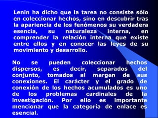 Lenin ha dicho que la tarea no consiste sólo en coleccionar hechos, sino en descubrir tras la apariencia de los fenómenos su verdadera esencia, su naturaleza interna, en comprender la relación interna que existe entre ellos y en conocer las leyes de su movimiento y desarrollo.No se pueden coleccionar hechos dispersos, es decir, separados del conjunto, tomados al margen de sus conexiones. El carácter y el grado de conexión de los hechos acumulados es uno de los problemas cardinales de la investigación. Por ello es importante mencionar que la categoría de enlace es esencial.
