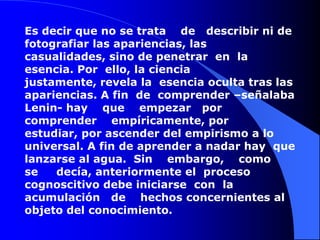 Es decir que no se trata    de   describir ni de fotografiar las apariencias, las casualidades, sino de penetrar  en  la  esencia. Por  ello, la ciencia justamente, revela la  esencia oculta tras las apariencias. A fin  de  comprender –señalaba  Lenin- hay    que    empezar   por comprender    empíricamente, por  estudiar, por ascender del empirismo a lo universal. A fin de aprender a nadar hay  que lanzarse al agua.  Sin    embargo,    como      se     decía, anteriormente el  proceso cognoscitivo debe iniciarse  con  la   acumulación   de    hechos concernientes al objeto del conocimiento. 