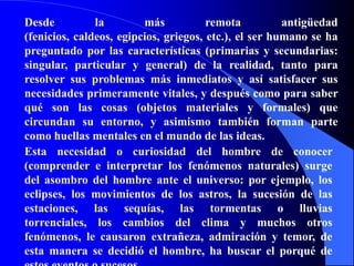 Desde la más remota antigüedad (fenicios, caldeos, egipcios, griegos, etc.), el ser humano se ha preguntado por las características (primarias y secundarias: singular, particular y general) de la realidad, tanto para resolver sus problemas más inmediatos y así satisfacer sus necesidades primeramente vitales, y después como para saber qué son las cosas (objetos materiales y formales) que circundan su entorno, y asimismo también forman parte como huellas mentales en el mundo de las ideas.Esta necesidad o curiosidad del hombre de conocer (comprender e interpretar los fenómenos naturales) surge del asombro del hombre ante el universo: por ejemplo, los eclipses, los movimientos de los astros, la sucesión de las estaciones, las sequías, las tormentas o lluvias torrenciales, los cambios del clima y muchos otros fenómenos, le causaron extrañeza, admiración y temor, de esta manera se decidió el hombre, ha buscar el porqué de estos eventos o sucesos.