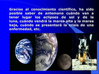 Gracias al conocimiento científico, ha sido posible saber de antemano cuándo van a tener lugar los eclipses de sol y de la luna, cuándo vendrá la marea alta y la marea baja, cuándo se presentará la crisis de una enfermedad, etc. 