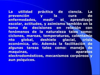 La utilidad práctica de ciencia. La prevención y la cura de enfermedades, medir el aprendizaje escolar, actitudes, y asimismo también en la toma de decisiones en relación con fenómenos de la naturaleza tales como: ciclones, mareas, temperaturas, calentamiento global, deshielo glacial, crisis económica, etc. Además la facilitación de algunas tareas tales como: manejo de maquinas, aparatos electrodomésticos, mecanismos corpóreos y aun psíquicos.