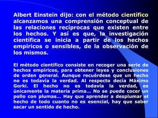 Albert Einstein dijo: con el método científico alcanzamos una comprensión conceptual de las relaciones recíprocas que existen entre los hechos. Y así es que, la investigación científica se inicia a partir de los hechos empíricos o sensibles, de la observación de los mismos. El método científico consiste en recoger una serie de hechos empíricos, para obtener leyes y conclusiones de orden general. Aunque recuérdese que un hecho no es todavía la verdad. Al respecto decía Máximo Gorki. El hecho no es todavía la verdad, es únicamente la materia prima… No se puede cocer un pollo con plumas… Hay que aprender a desplumar el hecho de todo cuanto no es esencial, hay que saber sacar un sentido de hecho.