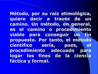 Método, por su raíz etimológica, quiere decir a través de un camino. Un método, en general, es el camino o procedimiento viable para conseguir un fin propuesto. Por tanto, el método científico sería, pues, el procedimiento adecuado para logar los fines de la ciencia fáctica y formal.