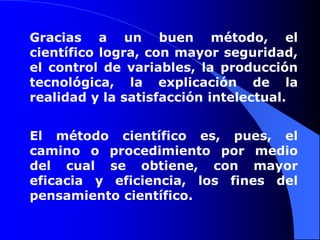 Gracias a un buen método, el científico logra, con mayor seguridad, el control de variables, la producción tecnológica, la explicación de la realidad y la satisfacción intelectual. El método científico es, pues, el camino o procedimiento por medio del cual se obtiene, con mayor eficacia y eficiencia, los fines del pensamiento científico. 