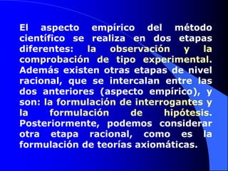 El aspecto empírico del método científico se realiza en dos etapas diferentes: la observación y la comprobación de tipo experimental. Además existen otras etapas de nivel racional, que se intercalan entre las dos anteriores (aspecto empírico), y son: la formulación de interrogantes y la formulación de hipótesis. Posteriormente, podemos considerar otra etapa racional, como es la formulación de teorías axiomáticas.