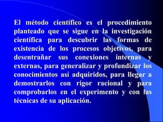 El método científico es el procedimiento planteado que se sigue en la investigación científica para descubrir las formas de existencia de los procesos objetivos, para desentrañar sus conexiones internas y externas, para generalizar y profundizar los conocimientos así adquiridos, para llegar a demostrarlos con rigor racional y para comprobarlos en el experimento y con las técnicas de su aplicación.