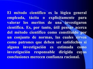 El método científico es la lógica general empleada, tácita o explícitamente para valorar los meritos de una investigaron científica. Es, por tanto, útil pensar acerca del método científico como constituido por un conjunto de normas, las cuales sirven como patrones que deben ser satisfechos si alguna investigación es estimada como investigación responsable dirigida cuyas conclusiones merecen confianza racional.
