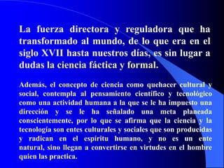 La fuerza directora y reguladora que ha transformado al mundo, de lo que era en el siglo XVII hasta nuestros días, es sin lugar a dudas la ciencia fáctica y formal.Además, el concepto de ciencia como quehacer cultural y social, contempla al pensamiento científico y tecnológico como una actividad humana a la que se le ha impuesto una dirección y se le ha señalado una meta planeada conscientemente, por lo que se afirma que la ciencia y la tecnología son entes culturales y sociales que son producidas y radican en el espíritu humano, y no es un ente natural, sino llegan a convertirse en virtudes en el hombre quien las practica.