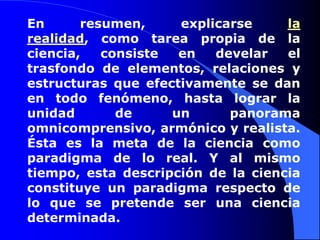 En resumen, explicarse la realidad, como tarea propia de la ciencia, consiste en develar el trasfondo de elementos, relaciones y estructuras que efectivamente se dan en todo fenómeno, hasta lograr la unidad de un panorama omnicomprensivo, armónico y realista. Ésta es la meta de la ciencia como paradigma de lo real. Y al mismo tiempo, esta descripción de la ciencia constituye un paradigma respecto de lo que se pretende ser una ciencia determinada. 