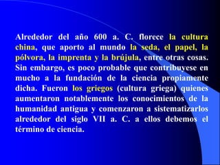 Alrededor del año 600 a. C. florece la cultura china, que aporto al mundo la seda, el papel, la pólvora, la imprenta y la brújula, entre otras cosas. Sin embargo, es poco probable que contribuyese en mucho a la fundación de la ciencia propiamente dicha. Fueron los griegos (cultura griega) quienes aumentaron notablemente los conocimientos de la humanidad antigua y comenzaron a sistematizarlos alrededor del siglo VII a. C. a ellos debemos el término de ciencia.