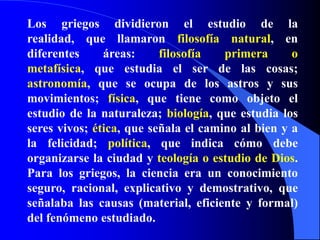 Los griegos dividieron el estudio de la realidad, que llamaron filosofía natural, en diferentes áreas: filosofía primera o metafísica, que estudia el ser de las cosas; astronomía, que se ocupa de los astros y sus movimientos; física, que tiene como objeto el estudio de la naturaleza; biología, que estudia los seres vivos; ética, que señala el camino al bien y a la felicidad; política, que indica cómo debe organizarse la ciudad y teología o estudio de Dios. Para los griegos, la ciencia era un conocimiento seguro, racional, explicativo y demostrativo, que señalaba las causas (material, eficiente y formal) del fenómeno estudiado.