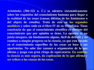 Aristóteles (384-322 a. C.) se adentra sistemáticamente sobre los requisitos del conocimiento humano para llegar a la realidad de las cosas (causas últimas de los fenómenos o del objeto de estudio). Trata de esto en los segundos analíticos y sobre todo en el libro IV de su Metafísica. Tiene conciencia de que el conocimiento científico es distinto del conocimiento que por opinión se tiene. La opinión es un juicio inseguro, sin fundamento alguno, fácil de debatir y no conduce a ningún progreso en la ciencia, ya que esta basado en el conocimiento superfluo de las cosas en base a sus apariencias. No sabe dar razones o argumentos de lo que afirma y juzga con gran riesgo de equivocarse. En cambio, la ciencia es más segura, da explicación de lo que afirma y ser refiere a las causas de las cosas.