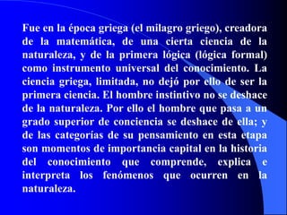 Fue en la época griega (el milagro griego), creadora de la matemática, de una cierta ciencia de la naturaleza, y de la primera lógica (lógica formal) como instrumento universal del conocimiento. La ciencia griega, limitada, no dejó por ello de ser la primera ciencia. El hombre instintivo no se deshace de la naturaleza. Por ello el hombre que pasa a un grado superior de conciencia se deshace de ella; y de las categorías de su pensamiento en esta etapa son momentos de importancia capital en la historia del conocimiento que comprende, explica e interpreta los fenómenos que ocurren en la naturaleza.