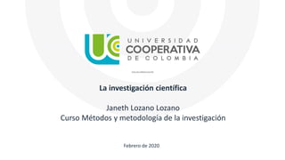 La investigación científica
Janeth Lozano Lozano
Curso Métodos y metodología de la investigación
Febrero de 2020
 