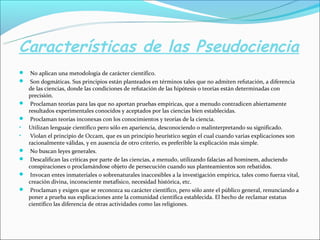 Características de las Pseudociencia
 No aplican una metodología de carácter científico.
 Son dogmáticas. Sus principios están planteados en términos tales que no admiten refutación, a diferencia
de las ciencias, donde las condiciones de refutación de las hipótesis o teorías están determinadas con
precisión.
 Proclaman teorías para las que no aportan pruebas empíricas, que a menudo contradicen abiertamente
resultados experimentales conocidos y aceptados por las ciencias bien establecidas.
 Proclaman teorías inconexas con los conocimientos y teorías de la ciencia.
• Utilizan lenguaje científico pero sólo en apariencia, desconociendo o malinterpretando su significado.
• Violan el principio de Occam, que es un principio heurístico según el cual cuando varias explicaciones son
racionalmente válidas, y en ausencia de otro criterio, es preferible la explicación más simple.
 No buscan leyes generales.
 Descalifican las críticas por parte de las ciencias, a menudo, utilizando falacias ad hominem, aduciendo
conspiraciones o proclamándose objeto de persecución cuando sus planteamientos son rebatidos.
 Invocan entes inmateriales o sobrenaturales inaccesibles a la investigación empírica, tales como fuerza vital,
creación divina, inconsciente metafísico, necesidad histórica, etc.
 Proclaman y exigen que se reconozca su carácter científico, pero sólo ante el público general, renunciando a
poner a prueba sus explicaciones ante la comunidad científica establecida. El hecho de reclamar estatus
científico las diferencia de otras actividades como las religiones.
 