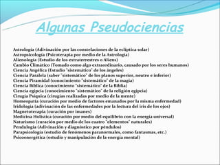 Algunas Pseudociencias
Astrología (Adivinación por las constelaciones de la eclíptica solar)
Astropsicología (Psicoterapia por medio de la Astrología)
Alienología (Estudio de los extraterrestres o Aliens)
Cambio Climático (Tomado como algo extraordinario, causado por los seres humanos)
Ciencia Angélica (Estudio "sistemático" de los ángeles)
Ciencia Paralela (saber "sistemático" de los planos superior, neutro e inferior)
Ciencia Piramidal (conocimiento "sistemático" de la magia)
Ciencia Bíblica (conocimiento "sistemático" de la Biblia)
Ciencia egipcia (conocimiento "sistemático" de la religión egipcia)
Cirugía Psíquica (cirugías realizadas por medio de la mente)
Homeopatía (curación por medio de factores emanados por la misma enfermedad)
Iridología (adivinación de las enfermedades por la lectura del iris de los ojos)
Magnetoterapia (curación por imanes)
Medicina Holística (curación por medio del equilibrio con la energía universal)
Naturismo (curación por medio de los cuatro "elementos" naturales)
Pendulogía (Adivinación y diagnóstico por péndulos)
Parapsicología (estudio de fenómenos paranormales, como fantasmas, etc.)
Psicoenergética (estudio y manipulación de la energía mental)
 